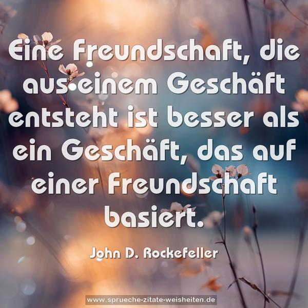 Eine Freundschaft, die aus einem Geschäft entsteht
ist besser als ein Geschäft,
das auf einer Freundschaft basiert.