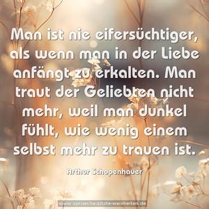 Man ist nie eifersüchtiger,
als wenn man in der Liebe anfängt zu erkalten.
Man traut der Geliebten nicht mehr,
weil man dunkel fühlt,
wie wenig einem selbst mehr zu trauen ist.