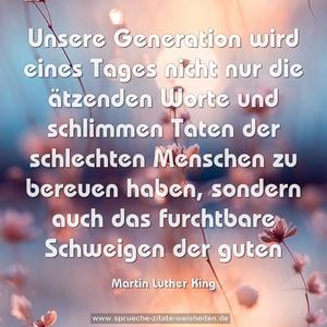 Unsere Generation wird eines Tages nicht nur die ätzenden Worte und schlimmen Taten der schlechten Menschen zu bereuen haben, sondern auch das furchtbare Schweigen der guten