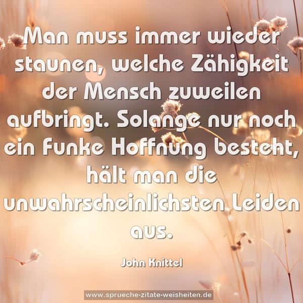 Man muss immer wieder staunen,
welche Zähigkeit der Mensch zuweilen aufbringt.
Solange nur noch ein Funke Hoffnung besteht,
hält man die unwahrscheinlichsten Leiden aus.