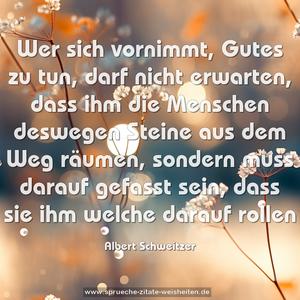 Wer sich vornimmt, Gutes zu tun, darf nicht erwarten,
dass ihm die Menschen deswegen Steine aus dem Weg räumen, sondern muss darauf gefasst sein,
dass sie ihm welche darauf rollen