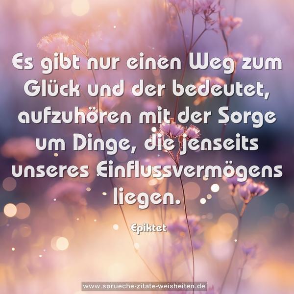 Es gibt nur einen Weg zum Glück und der bedeutet,
aufzuhören mit der Sorge um Dinge,
die jenseits unseres Einflussvermögens liegen.