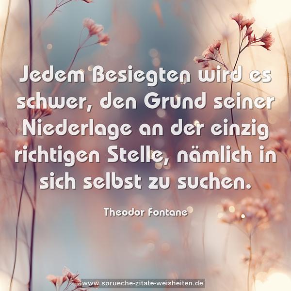 Jedem Besiegten wird es schwer,
den Grund seiner Niederlage an der einzig richtigen Stelle, nämlich in sich selbst zu suchen. 