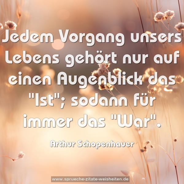 Jedem Vorgang unsers Lebens gehört nur auf einen Augenblick das "Ist";
sodann für immer das "War".