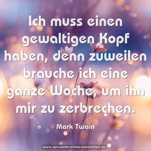 Ich muss einen gewaltigen Kopf haben,
denn zuweilen brauche ich eine ganze Woche,
um ihn mir zu zerbrechen.