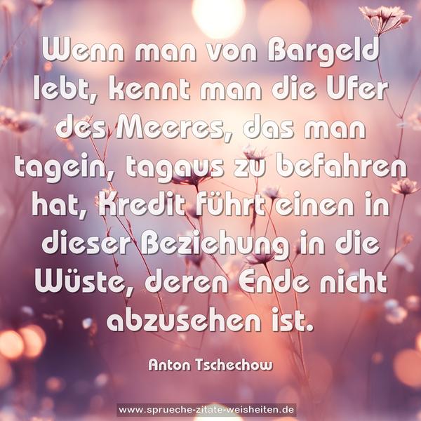 Wenn man von Bargeld lebt, kennt man die Ufer des Meeres,
das man tagein, tagaus zu befahren hat,
Kredit führt einen in dieser Beziehung in die Wüste,
deren Ende nicht abzusehen ist.