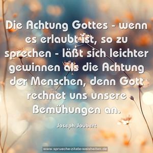 Die Achtung Gottes -
wenn es erlaubt ist, so zu sprechen -
läßt sich leichter gewinnen als die Achtung der Menschen,
denn Gott rechnet uns unsere Bemühungen an.