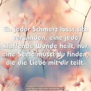 Ein jeder Schmerz lässt sich verwinden,
eine jede klaffende Wunde heilt,
nur eine Seele musst du finden,
die die Liebe mit dir teilt.