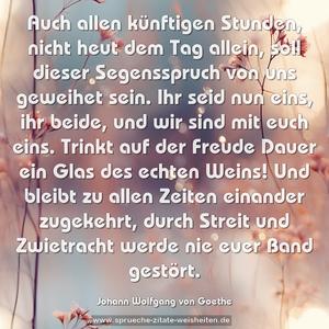 Auch allen künftigen Stunden,
nicht heut dem Tag allein,
soll dieser Segensspruch
von uns geweihet sein.
Ihr seid nun eins, ihr beide,
und wir sind mit euch eins.
Trinkt auf der Freude Dauer
ein Glas des echten Weins!
Und bleibt zu allen Zeiten
einander zugekehrt,
durch Streit und Zwietracht werde
nie euer Band gestört.