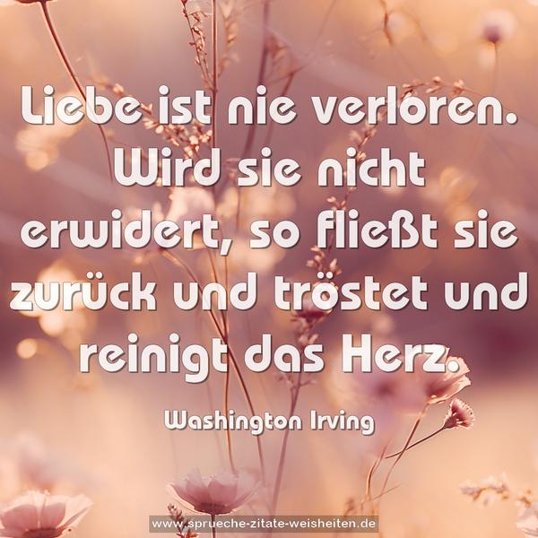 Liebe ist nie verloren.
Wird sie nicht erwidert, so fließt sie zurück
und tröstet und reinigt das Herz.