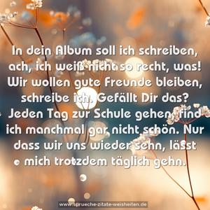 In dein Album soll ich schreiben,
ach, ich weiß nicht so recht, was!
Wir wollen gute Freunde bleiben,
schreibe ich. Gefällt Dir das?
Jeden Tag zur Schule gehen,
find ich manchmal gar nicht schön.
Nur dass wir uns wieder sehn,
lässt mich trotzdem täglich gehn.