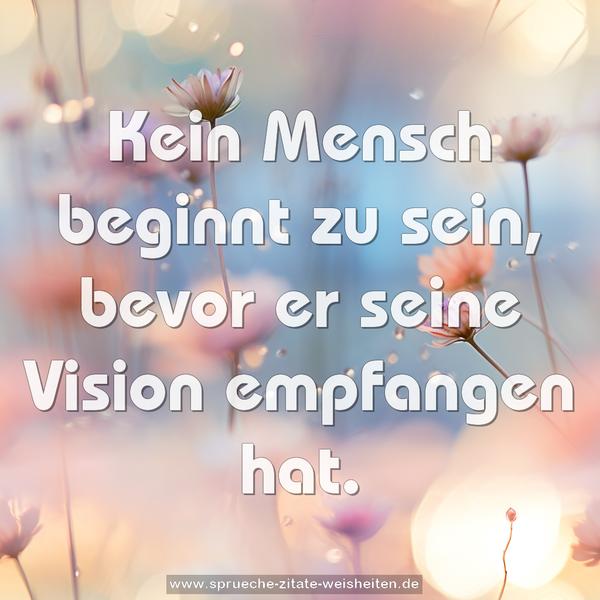 Kein Mensch beginnt zu sein, bevor er
seine Vision empfangen hat.
