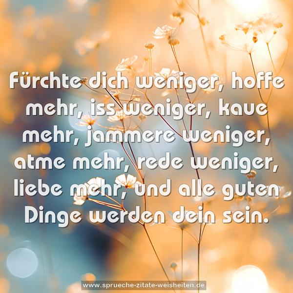 Fürchte dich weniger, hoffe mehr,
iss weniger, kaue mehr,
jammere weniger, atme mehr,
rede weniger, liebe mehr,
und alle guten Dinge werden dein sein.