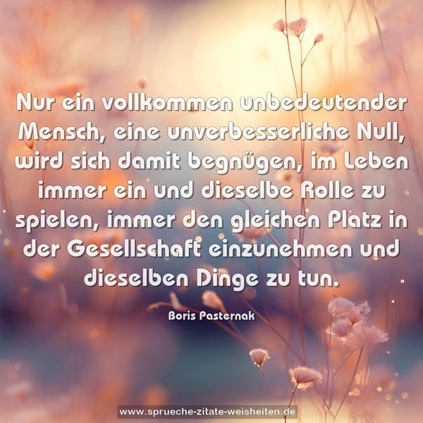 Nur ein vollkommen unbedeutender Mensch,
eine unverbesserliche Null, wird sich damit begnügen,
im Leben immer ein und dieselbe Rolle zu spielen,
immer den gleichen Platz in der Gesellschaft einzunehmen
und dieselben Dinge zu tun.