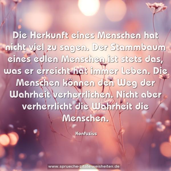 Die Herkunft eines Menschen hat nicht viel zu sagen.
Der Stammbaum eines edlen Menschen ist stets das,
was er erreicht hat immer Leben.
Die Menschen können den Weg der Wahrheit verherrlichen.
Nicht aber verherrlicht die Wahrheit die Menschen.