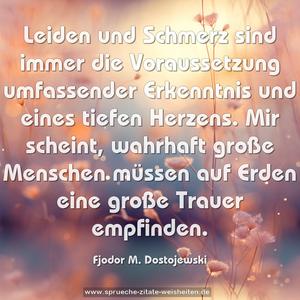 Leiden und Schmerz sind immer die Voraussetzung umfassender Erkenntnis und eines tiefen Herzens. Mir scheint, wahrhaft große Menschen müssen auf Erden eine große Trauer empfinden.