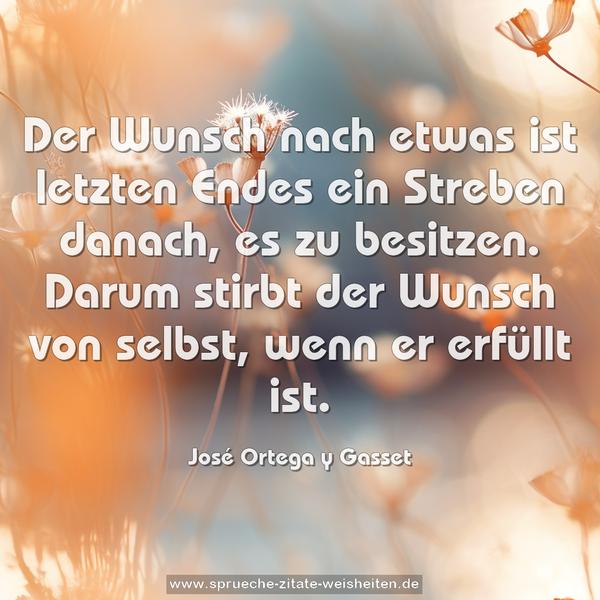 Der Wunsch nach etwas ist letzten Endes ein Streben danach,
es zu besitzen.
Darum stirbt der Wunsch von selbst, wenn er erfüllt ist.