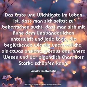 Das Erste und Wichtigste im Leben ist,
dass man sich selbst zu beherrschen sucht, dass man sich mit Ruhe dem Unabänderlichen unterwirft und jede Lage, die beglückende wie die unerfreuliche, als etwas ansieht, woraus das innere Wesen und der eigentlich Charakter Stärke schöpfen kann.