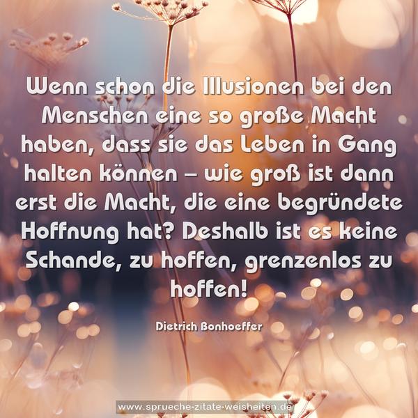 Wenn schon die Illusionen bei den Menschen eine so große Macht haben, dass sie das Leben in Gang halten können –
wie groß ist dann erst die Macht, die eine begründete Hoffnung hat?
Deshalb ist es keine Schande, zu hoffen, grenzenlos zu hoffen!