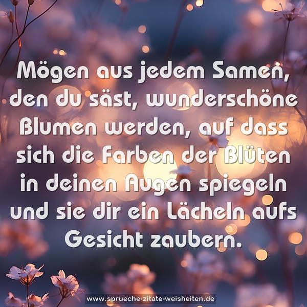 Mögen aus jedem Samen,
den du säst,
wunderschöne Blumen werden,
auf dass sich die Farben der Blüten
in deinen Augen spiegeln
und sie dir ein Lächeln aufs Gesicht zaubern.