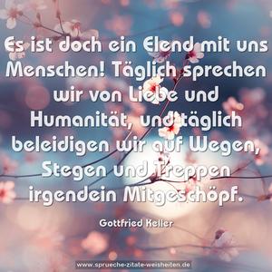 Es ist doch ein Elend mit uns Menschen!
Täglich sprechen wir von Liebe und Humanität,
und täglich beleidigen wir auf Wegen,
Stegen und Treppen irgendein Mitgeschöpf.