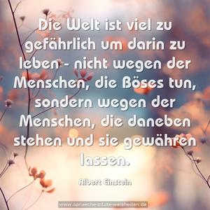 Die Welt ist viel zu gefährlich um darin zu leben -
nicht wegen der Menschen, die Böses tun,
sondern wegen der Menschen, die daneben stehen
und sie gewähren lassen.