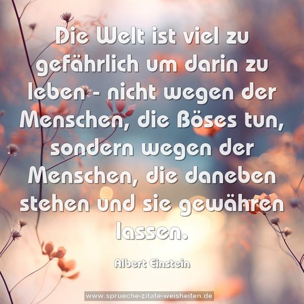 Die Welt ist viel zu gefährlich um darin zu leben -
nicht wegen der Menschen, die Böses tun,
sondern wegen der Menschen, die daneben stehen
und sie gewähren lassen.