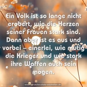 Ein Volk ist so lange nicht erobert,
wie die Herzen seiner Frauen stark sind.
Dann aber ist es aus und vorbei –
einerlei, wie mutig die Krieger und wie stark ihre Waffen 
auch sein mögen.
