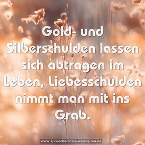 Gold- und Silberschulden lassen sich abtragen im Leben, Liebesschulden nimmt man mit ins Grab.