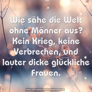 Wie sähe die Welt ohne Männer aus?
Kein Krieg, keine Verbrechen,
und lauter dicke glückliche Frauen.