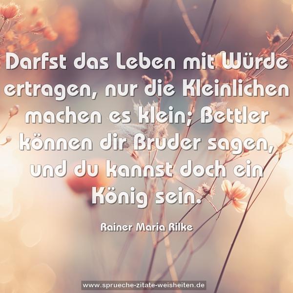 Darfst das Leben mit Würde ertragen,
nur die Kleinlichen machen es klein;
Bettler können dir Bruder sagen,
und du kannst doch ein König sein.
