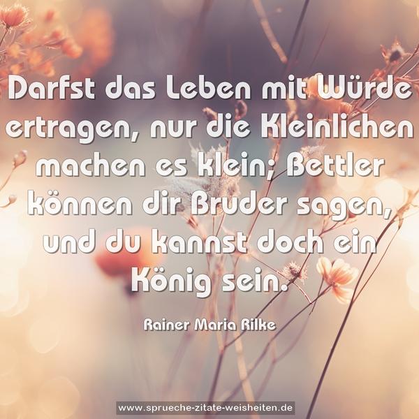 Darfst das Leben mit Würde ertragen,
nur die Kleinlichen machen es klein;
Bettler können dir Bruder sagen,
und du kannst doch ein König sein.
