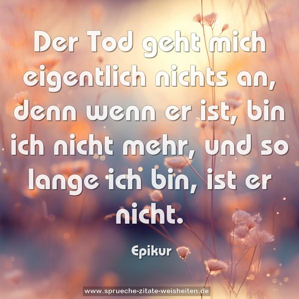 Der Tod geht mich eigentlich nichts an,
denn wenn er ist, bin ich nicht mehr,
und so lange ich bin, ist er nicht. 