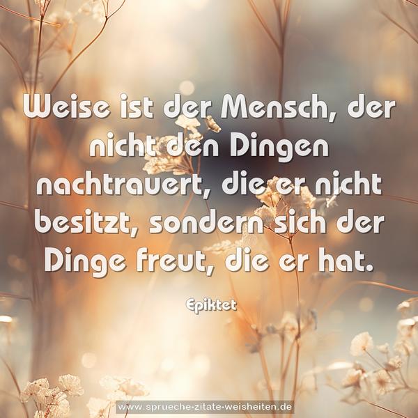 Weise ist der Mensch,
der nicht den Dingen nachtrauert, die er nicht besitzt,
sondern sich der Dinge freut, die er hat.