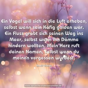 Ein Vogel will sich in die Luft erheben,
selbst wenn sein Käfig golden wär.
Ein Fluss gräbt sich seinen Weg ins Meer,
selbst wenn ihn Dämme hindern wollten.
Mein Herz ruft deinen Namen,
selbst wenn du meinen vergessen würdest.
