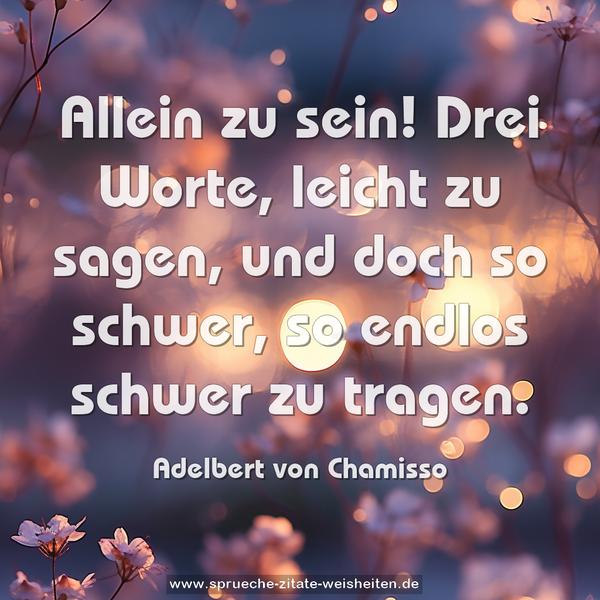 Allein zu sein!
Drei Worte, leicht zu sagen,
und doch so schwer, so endlos schwer zu tragen.