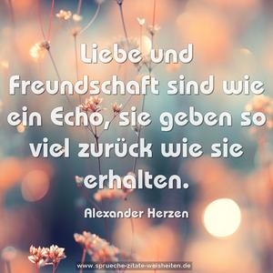 Liebe und Freundschaft sind wie ein Echo,
sie geben so viel zurück wie sie erhalten.