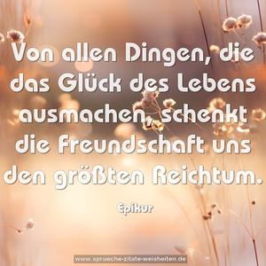 Von allen Dingen, die das Glück des Lebens ausmachen,
schenkt die Freundschaft uns den größten Reichtum.