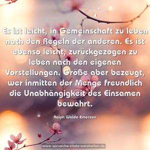 Es ist leicht, in Gemeinschaft zu leben
nach den Regeln der anderen.
Es ist ebenso leicht, zurückgezogen zu leben
nach den eigenen Vorstellungen.
Größe aber bezeugt, wer inmitten der Menge freundlich
die Unabhängigkeit des Einsamen bewahrt.
