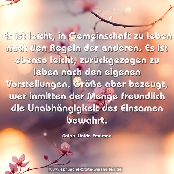 Es ist leicht, in Gemeinschaft zu leben
nach den Regeln der anderen.
Es ist ebenso leicht, zurückgezogen zu leben
nach den eigenen Vorstellungen.
Größe aber bezeugt, wer inmitten der Menge freundlich
die Unabhängigkeit des Einsamen bewahrt.
