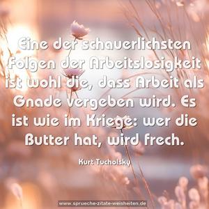 Eine der schauerlichsten Folgen der Arbeitslosigkeit
ist wohl die, dass Arbeit als Gnade vergeben wird.
Es ist wie im Kriege: wer die Butter hat, wird frech. 