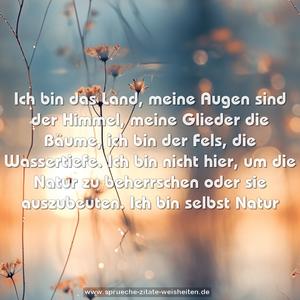 Ich bin das Land, meine Augen sind der Himmel, meine Glieder die Bäume, ich bin der Fels, die Wassertiefe.
Ich bin nicht hier, um die Natur zu beherrschen oder sie auszubeuten.
Ich bin selbst Natur
