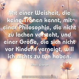 Mit einer Weisheit, die keine Tränen kennt,
mit einer Philosophie, die nicht zu lachen versteht,
und einer Größe, die sich nicht vor Kindern verneigt,
will ich nichts zu tun haben.