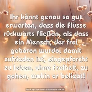 Ihr könnt genau so gut erwarten, dass die Flüsse rückwärts fließen, als dass ein Mensch, der frei geboren wurde, damit zufrieden ist, eingepfercht zu leben, ohne Freiheit, zu gehen, wohin er beliebt!