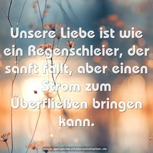 Unsere Liebe ist wie ein Regenschleier,
der sanft fällt,
aber einen Strom zum Überfließen bringen kann.