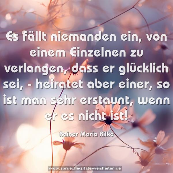 Es fällt niemanden ein, von einem Einzelnen zu verlangen,
dass er glücklich sei, - heiratet aber einer,
so ist man sehr erstaunt, wenn er es nicht ist!