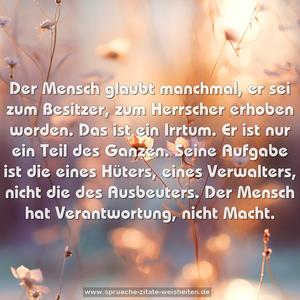 Der Mensch glaubt manchmal, er sei zum Besitzer,
zum Herrscher erhoben worden. Das ist ein Irrtum. Er ist nur ein Teil des Ganzen.
Seine Aufgabe ist die eines Hüters, eines Verwalters, nicht die des Ausbeuters. Der Mensch hat Verantwortung, nicht Macht.
