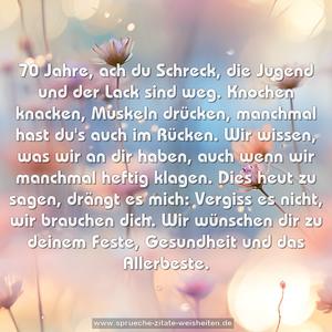 70 Jahre, ach du Schreck,
die Jugend und der Lack sind weg.
Knochen knacken, Muskeln drücken,
manchmal hast du's auch im Rücken.
Wir wissen, was wir an dir haben,
auch wenn wir manchmal heftig klagen.
Dies heut zu sagen, drängt es mich:
Vergiss es nicht, wir brauchen dich.
Wir wünschen dir zu deinem Feste,
Gesundheit und das Allerbeste.