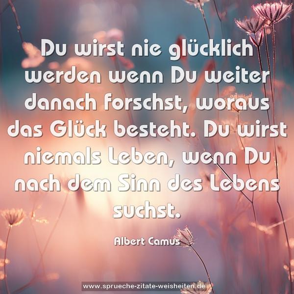 Du wirst nie glücklich werden wenn Du weiter danach forschst,
woraus das Glück besteht.
Du wirst niemals Leben, wenn Du nach dem Sinn des Lebens suchst.