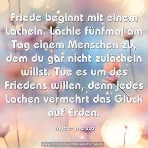 Friede beginnt mit einem Lächeln. Lächle fünfmal am Tag einem Menschen zu, dem du gar nicht zulächeln willst. Tue es um des Friedens willen, denn jedes Lachen vermehrt das Glück auf Erden.